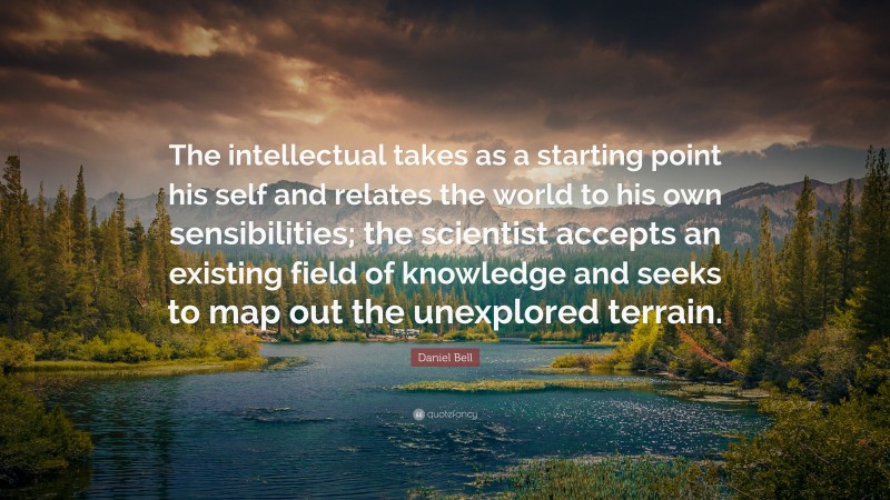Daniel Bell Quote: “The intellectual takes as a starting point his self and relates the world to his own sensibilities; the scientist accepts an existing field of knowledge and seeks to map out the unexplored terrain.”