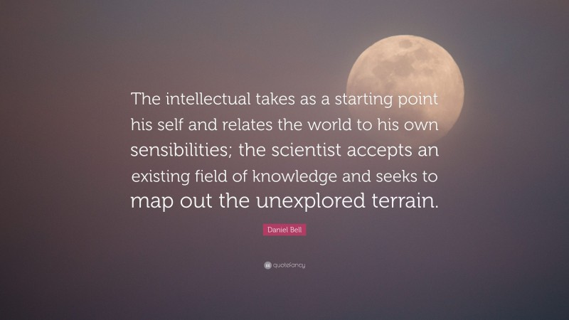 Daniel Bell Quote: “The intellectual takes as a starting point his self and relates the world to his own sensibilities; the scientist accepts an existing field of knowledge and seeks to map out the unexplored terrain.”