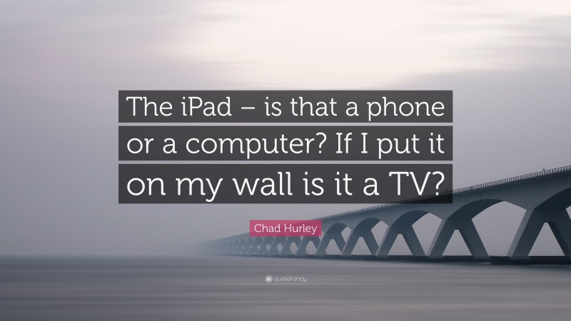 Chad Hurley Quote: “The iPad – is that a phone or a computer? If I put it on my wall is it a TV?”