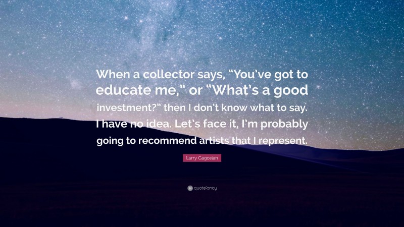 Larry Gagosian Quote: “When a collector says, “You’ve got to educate me,” or “What’s a good investment?” then I don’t know what to say. I have no idea. Let’s face it, I’m probably going to recommend artists that I represent.”
