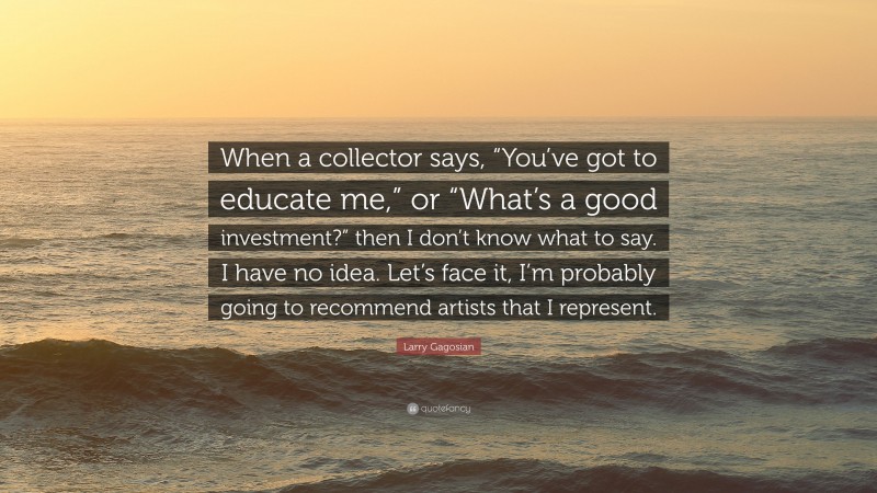 Larry Gagosian Quote: “When a collector says, “You’ve got to educate me,” or “What’s a good investment?” then I don’t know what to say. I have no idea. Let’s face it, I’m probably going to recommend artists that I represent.”