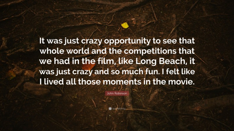 John Robinson Quote: “It was just crazy opportunity to see that whole world and the competitions that we had in the film, like Long Beach, it was just crazy and so much fun. I felt like I lived all those moments in the movie.”