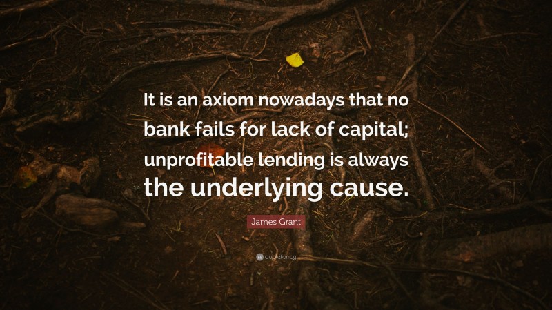 James Grant Quote: “It is an axiom nowadays that no bank fails for lack of capital; unprofitable lending is always the underlying cause.”