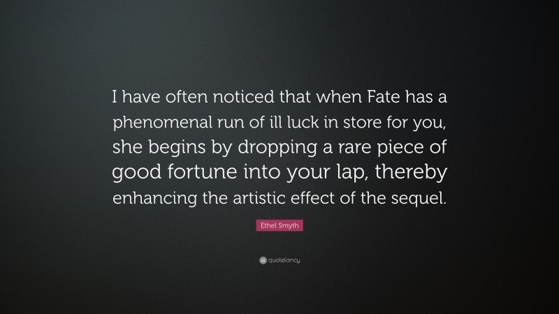 Ethel Smyth Quote: “I have often noticed that when Fate has a phenomenal run of ill luck in store for you, she begins by dropping a rare piece of good fortune into your lap, thereby enhancing the artistic effect of the sequel.”