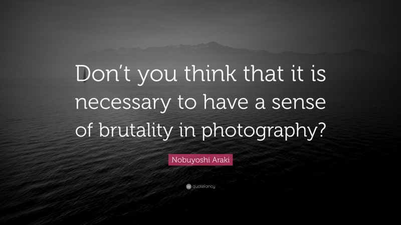 Nobuyoshi Araki Quote: “Don’t you think that it is necessary to have a sense of brutality in photography?”