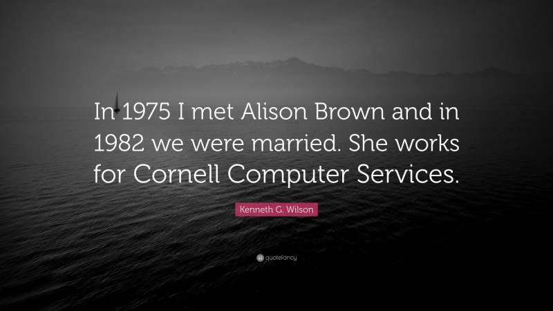Kenneth G. Wilson Quote: “In 1975 I met Alison Brown and in 1982 we were married. She works for Cornell Computer Services.”
