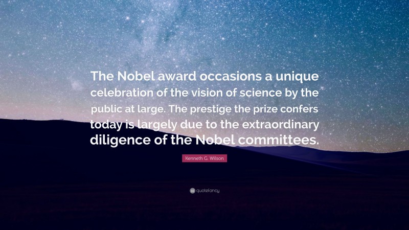 Kenneth G. Wilson Quote: “The Nobel award occasions a unique celebration of the vision of science by the public at large. The prestige the prize confers today is largely due to the extraordinary diligence of the Nobel committees.”