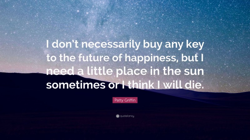 Patty Griffin Quote: “I don’t necessarily buy any key to the future of happiness, but I need a little place in the sun sometimes or I think I will die.”