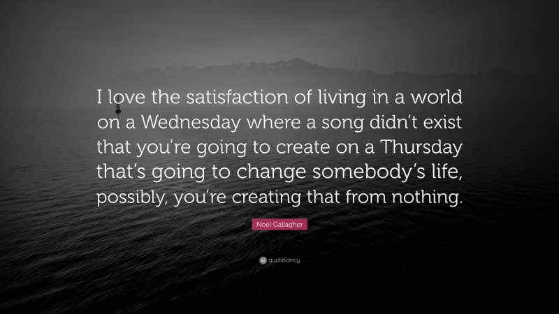 Noel Gallagher Quote: “I love the satisfaction of living in a world on a Wednesday where a song didn’t exist that you’re going to create on a Thursday that’s going to change somebody’s life, possibly, you’re creating that from nothing.”