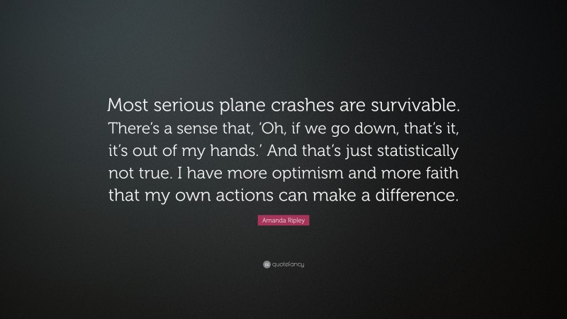 Amanda Ripley Quote: “Most serious plane crashes are survivable. There’s a sense that, ‘Oh, if we go down, that’s it, it’s out of my hands.’ And that’s just statistically not true. I have more optimism and more faith that my own actions can make a difference.”