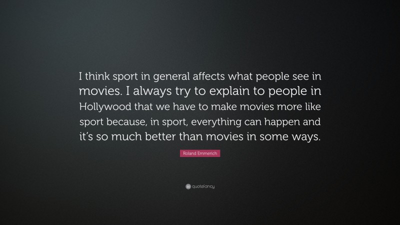 Roland Emmerich Quote: “I think sport in general affects what people see in movies. I always try to explain to people in Hollywood that we have to make movies more like sport because, in sport, everything can happen and it’s so much better than movies in some ways.”