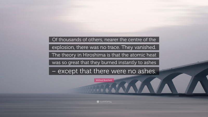 Wilfred Burchett Quote: “Of thousands of others, nearer the centre of the explosion, there was no trace. They vanished. The theory in Hiroshima is that the atomic heat was so great that they burned instantly to ashes – except that there were no ashes.”