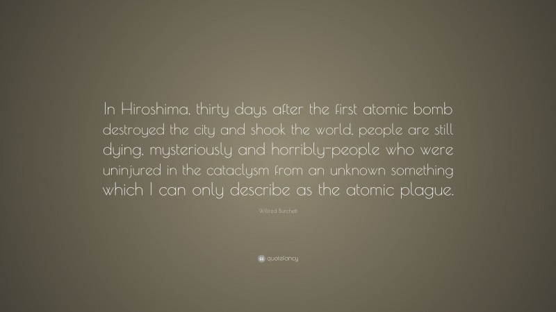 Wilfred Burchett Quote: “In Hiroshima, thirty days after the first atomic bomb destroyed the city and shook the world, people are still dying, mysteriously and horribly-people who were uninjured in the cataclysm from an unknown something which I can only describe as the atomic plague.”