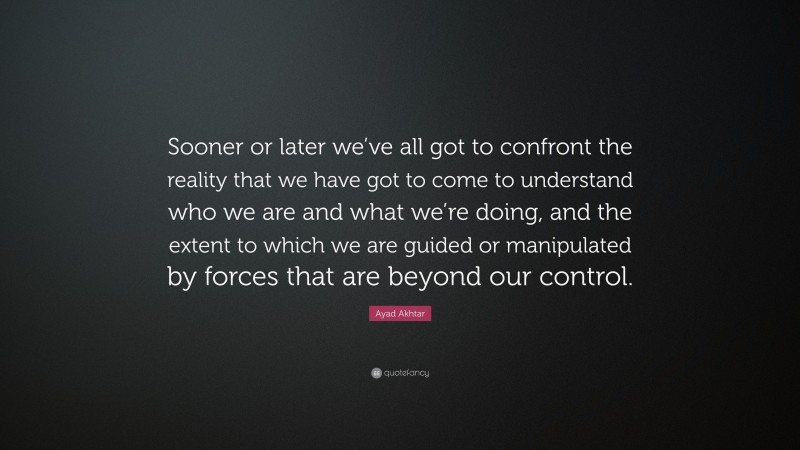 Ayad Akhtar Quote: “Sooner or later we’ve all got to confront the reality that we have got to come to understand who we are and what we’re doing, and the extent to which we are guided or manipulated by forces that are beyond our control.”