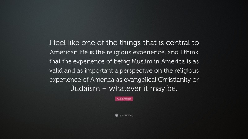 Ayad Akhtar Quote: “I feel like one of the things that is central to American life is the religious experience, and I think that the experience of being Muslim in America is as valid and as important a perspective on the religious experience of America as evangelical Christianity or Judaism – whatever it may be.”