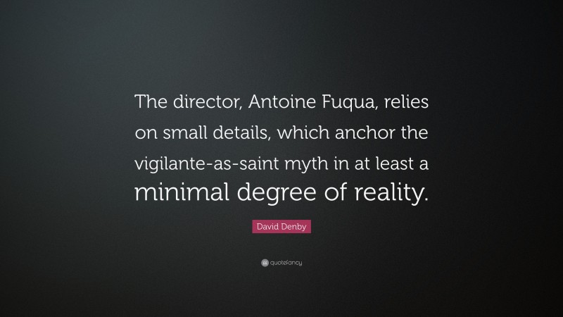 David Denby Quote: “The director, Antoine Fuqua, relies on small details, which anchor the vigilante-as-saint myth in at least a minimal degree of reality.”