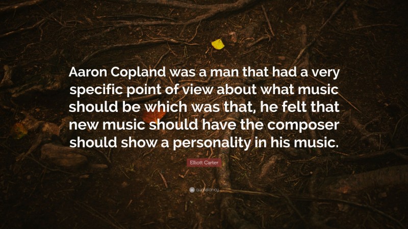 Elliott Carter Quote: “Aaron Copland was a man that had a very specific point of view about what music should be which was that, he felt that new music should have the composer should show a personality in his music.”