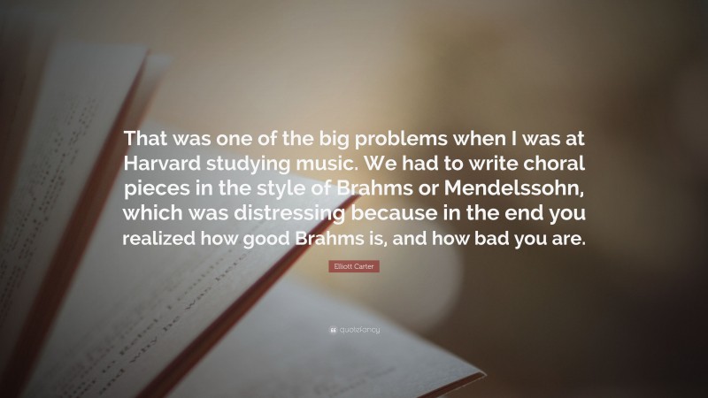Elliott Carter Quote: “That was one of the big problems when I was at Harvard studying music. We had to write choral pieces in the style of Brahms or Mendelssohn, which was distressing because in the end you realized how good Brahms is, and how bad you are.”