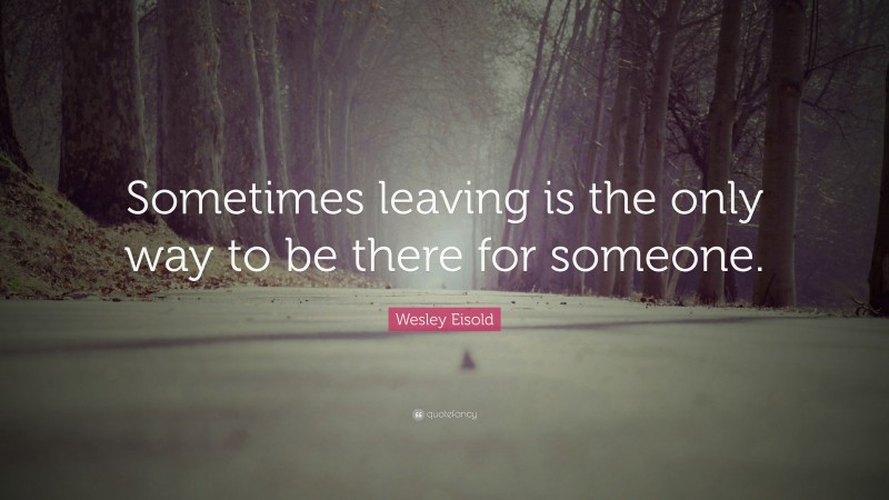 Wesley Eisold Quote: “Sometimes leaving is the only way to be there for someone.”