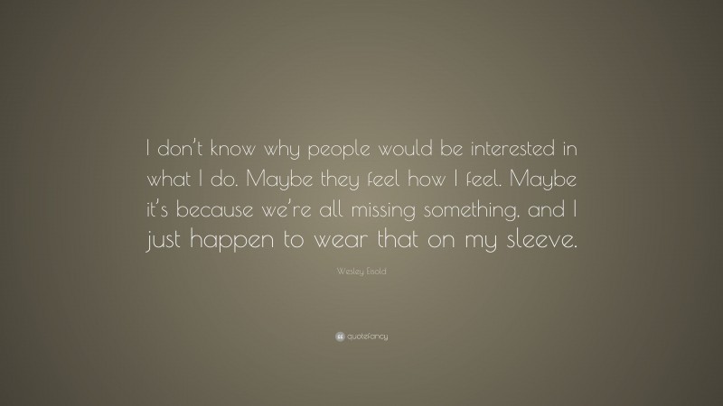 Wesley Eisold Quote: “I don’t know why people would be interested in what I do. Maybe they feel how I feel. Maybe it’s because we’re all missing something, and I just happen to wear that on my sleeve.”
