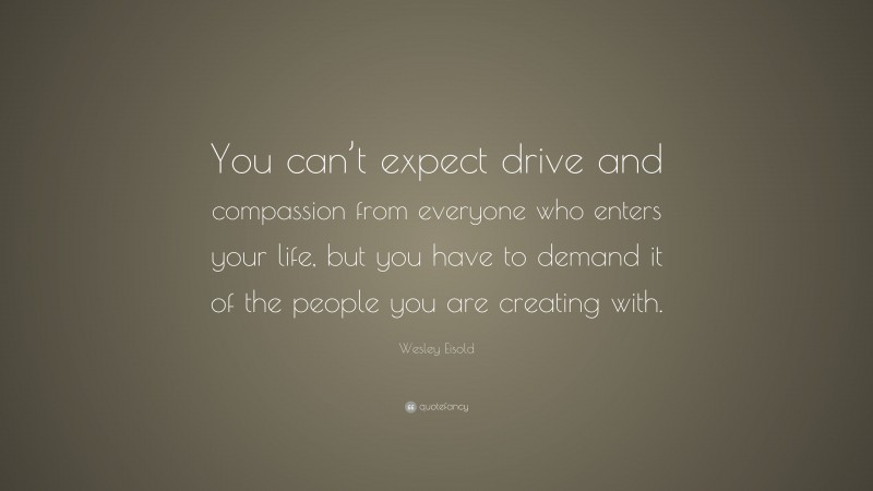 Wesley Eisold Quote: “You can’t expect drive and compassion from everyone who enters your life, but you have to demand it of the people you are creating with.”