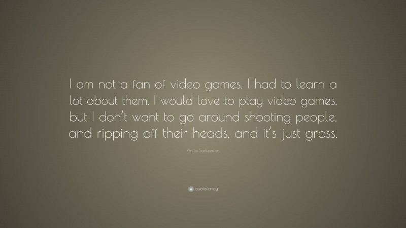 Anita Sarkeesian Quote: “I am not a fan of video games, I had to learn a lot about them. I would love to play video games, but I don’t want to go around shooting people, and ripping off their heads, and it’s just gross.”
