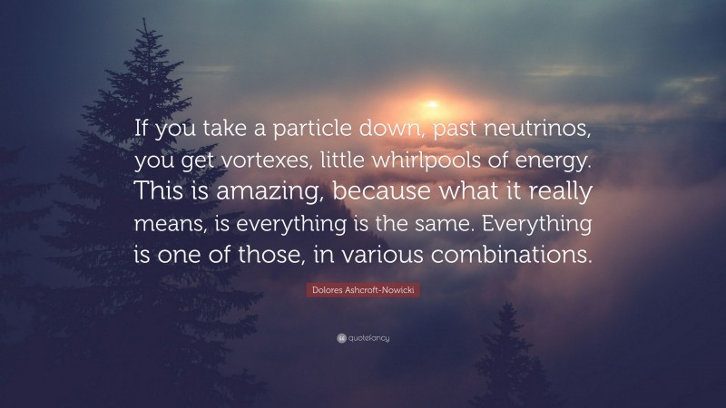Dolores Ashcroft-Nowicki Quote: “If you take a particle down, past neutrinos, you get vortexes, little whirlpools of energy. This is amazing, because what it really means, is everything is the same. Everything is one of those, in various combinations.”
