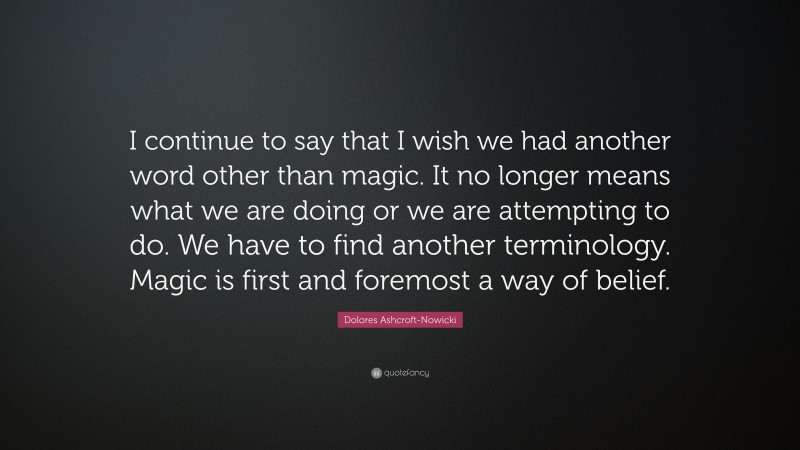 Dolores Ashcroft-Nowicki Quote: “I continue to say that I wish we had another word other than magic. It no longer means what we are doing or we are attempting to do. We have to find another terminology. Magic is first and foremost a way of belief.”