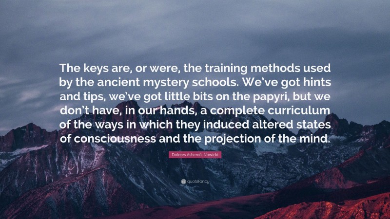 Dolores Ashcroft-Nowicki Quote: “The keys are, or were, the training methods used by the ancient mystery schools. We’ve got hints and tips, we’ve got little bits on the papyri, but we don’t have, in our hands, a complete curriculum of the ways in which they induced altered states of consciousness and the projection of the mind.”