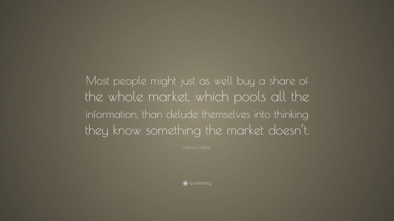 Merton Miller Quote: “Most people might just as well buy a share of the whole market, which pools all the information, than delude themselves into thinking they know something the market doesn’t.”