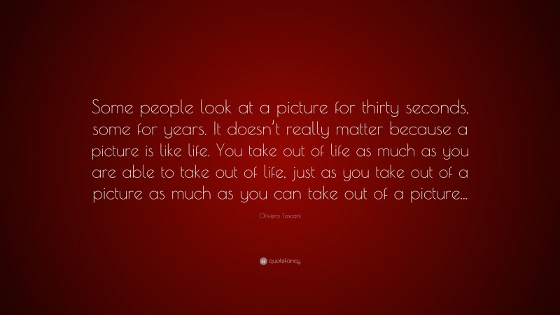 Oliviero Toscani Quote: “Some people look at a picture for thirty seconds, some for years. It doesn’t really matter because a picture is like life. You take out of life as much as you are able to take out of life, just as you take out of a picture as much as you can take out of a picture...”