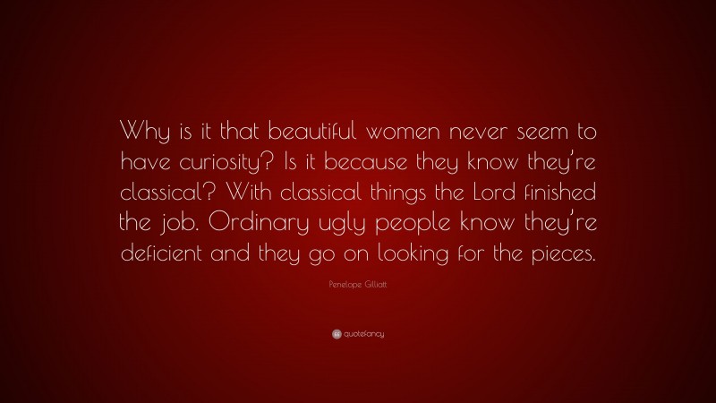 Penelope Gilliatt Quote: “Why is it that beautiful women never seem to have curiosity? Is it because they know they’re classical? With classical things the Lord finished the job. Ordinary ugly people know they’re deficient and they go on looking for the pieces.”