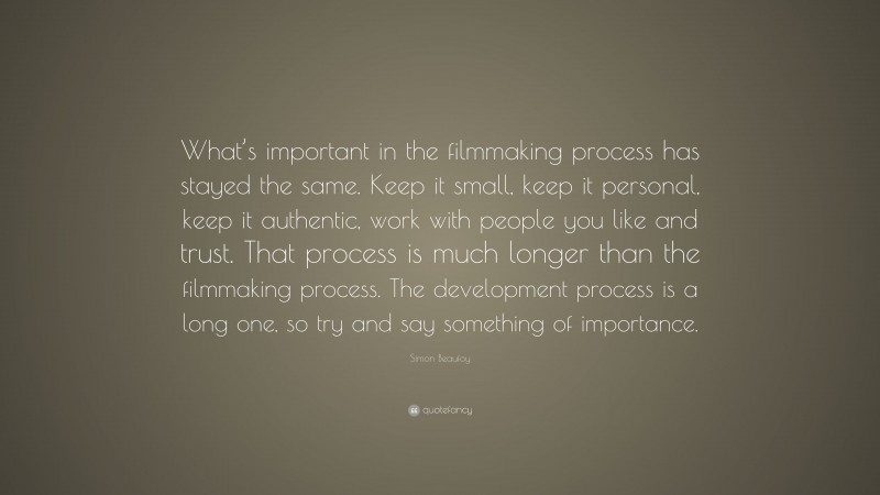 Simon Beaufoy Quote: “What’s important in the filmmaking process has stayed the same. Keep it small, keep it personal, keep it authentic, work with people you like and trust. That process is much longer than the filmmaking process. The development process is a long one, so try and say something of importance.”