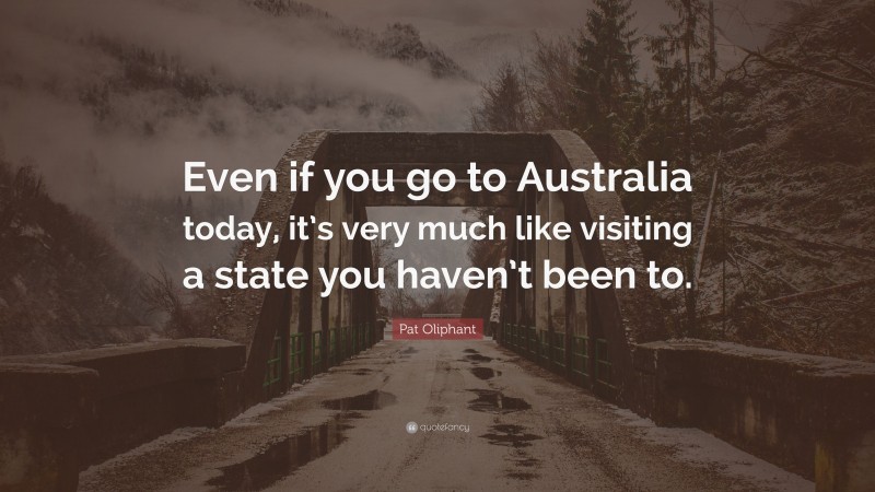 Pat Oliphant Quote: “Even if you go to Australia today, it’s very much like visiting a state you haven’t been to.”