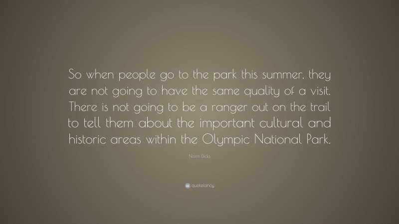 Norm Dicks Quote: “So when people go to the park this summer, they are not going to have the same quality of a visit. There is not going to be a ranger out on the trail to tell them about the important cultural and historic areas within the Olympic National Park.”