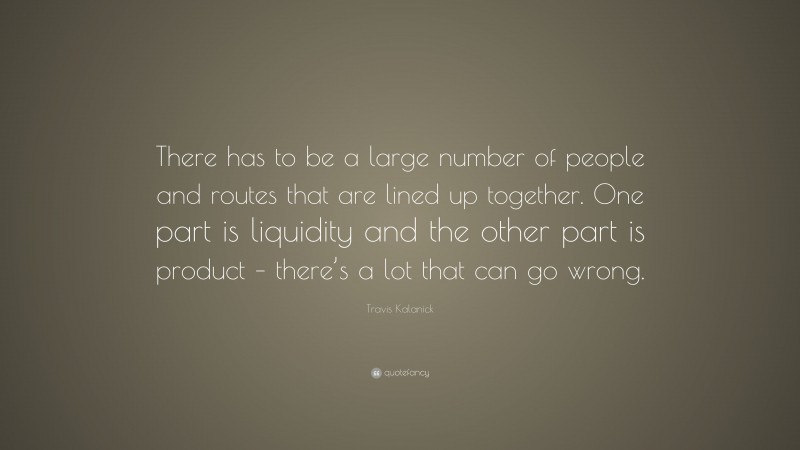Travis Kalanick Quote: “There has to be a large number of people and routes that are lined up together. One part is liquidity and the other part is product – there’s a lot that can go wrong.”