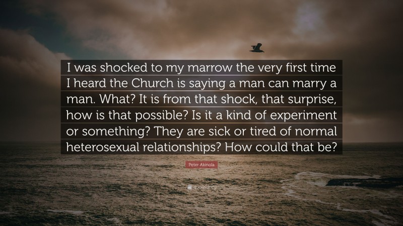 Peter Akinola Quote: “I was shocked to my marrow the very first time I heard the Church is saying a man can marry a man. What? It is from that shock, that surprise, how is that possible? Is it a kind of experiment or something? They are sick or tired of normal heterosexual relationships? How could that be?”