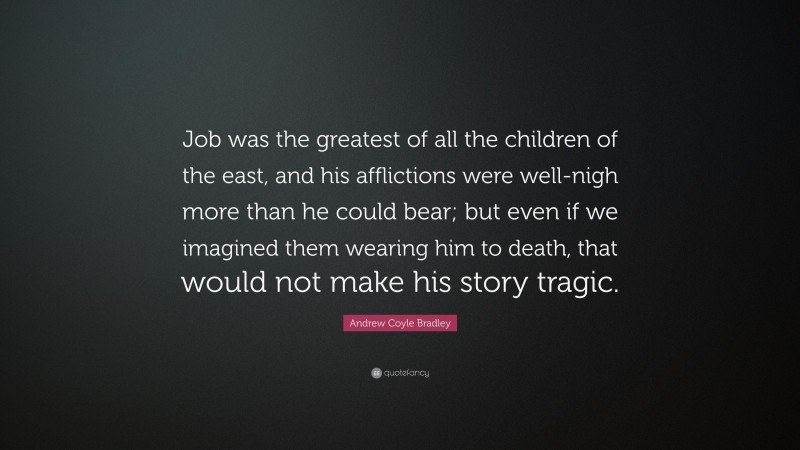 Andrew Coyle Bradley Quote: “Job was the greatest of all the children of the east, and his afflictions were well-nigh more than he could bear; but even if we imagined them wearing him to death, that would not make his story tragic.”