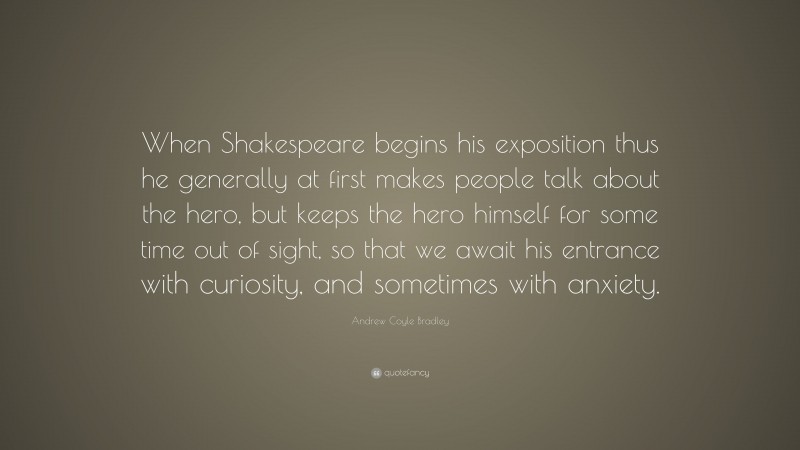 Andrew Coyle Bradley Quote: “When Shakespeare begins his exposition thus he generally at first makes people talk about the hero, but keeps the hero himself for some time out of sight, so that we await his entrance with curiosity, and sometimes with anxiety.”