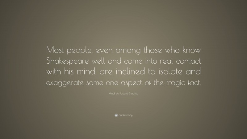 Andrew Coyle Bradley Quote: “Most people, even among those who know Shakespeare well and come into real contact with his mind, are inclined to isolate and exaggerate some one aspect of the tragic fact.”