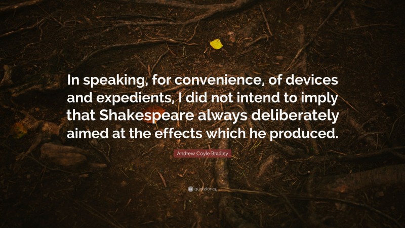 Andrew Coyle Bradley Quote: “In speaking, for convenience, of devices and expedients, I did not intend to imply that Shakespeare always deliberately aimed at the effects which he produced.”