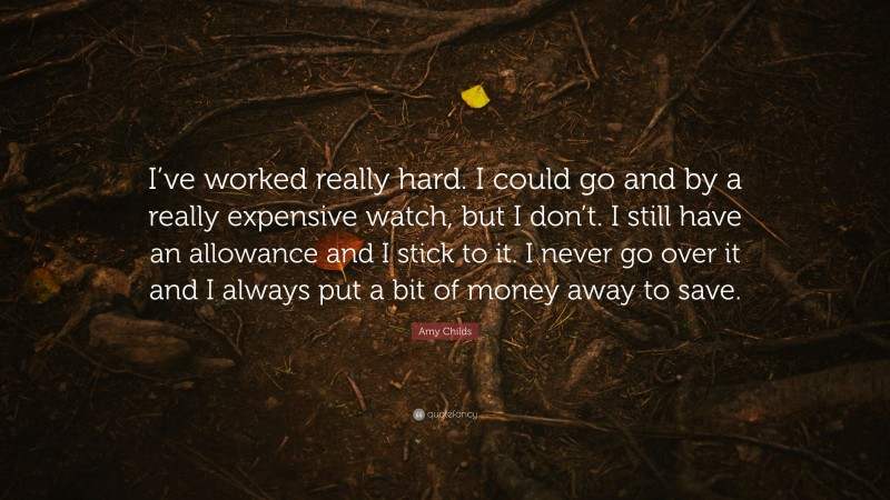 Amy Childs Quote: “I’ve worked really hard. I could go and by a really expensive watch, but I don’t. I still have an allowance and I stick to it. I never go over it and I always put a bit of money away to save.”