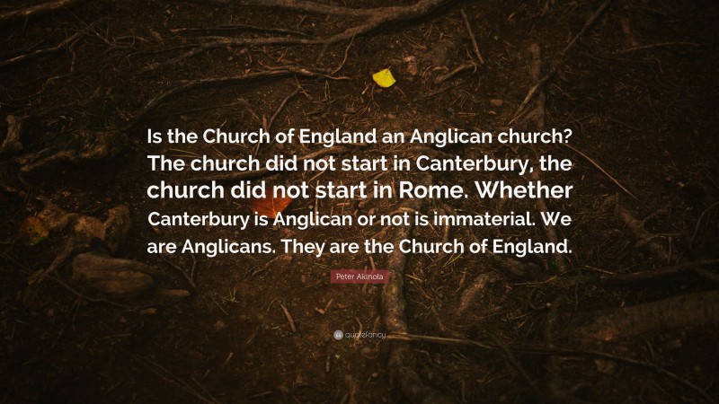 Peter Akinola Quote: “Is the Church of England an Anglican church? The church did not start in Canterbury, the church did not start in Rome. Whether Canterbury is Anglican or not is immaterial. We are Anglicans. They are the Church of England.”