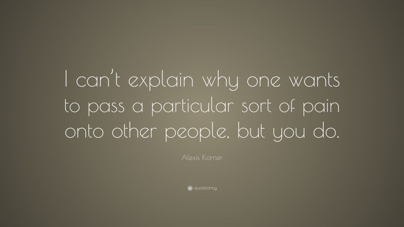 Alexis Korner Quote: “I can’t explain why one wants to pass a particular sort of pain onto other people, but you do.”