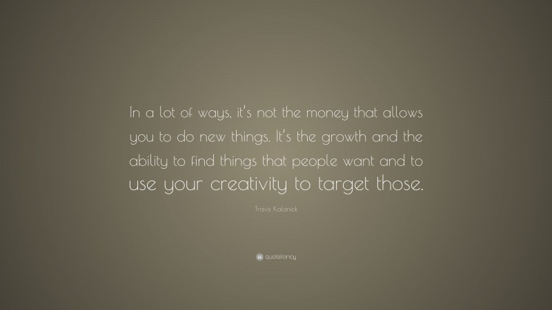 Travis Kalanick Quote: “In a lot of ways, it’s not the money that allows you to do new things. It’s the growth and the ability to find things that people want and to use your creativity to target those.”