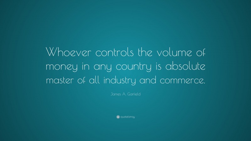 James A. Garfield Quote: “Whoever controls the volume of money in any country is absolute master of all industry and commerce.”