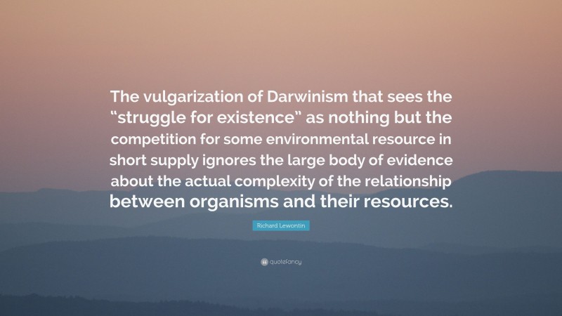 Richard Lewontin Quote: “The vulgarization of Darwinism that sees the “struggle for existence” as nothing but the competition for some environmental resource in short supply ignores the large body of evidence about the actual complexity of the relationship between organisms and their resources.”