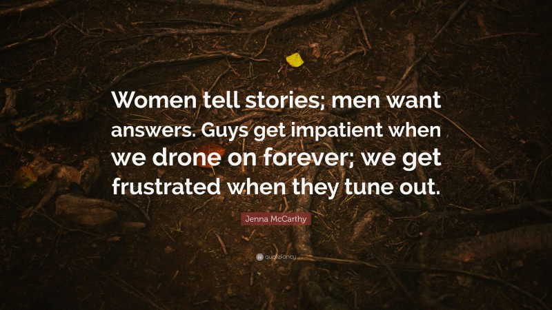 Jenna McCarthy Quote: “Women tell stories; men want answers. Guys get impatient when we drone on forever; we get frustrated when they tune out.”