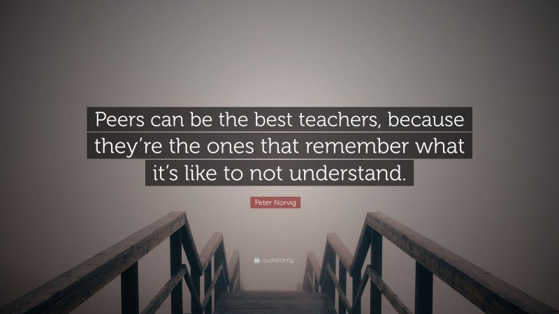 Peter Norvig Quote: “Peers can be the best teachers, because they’re the ones that remember what it’s like to not understand.”