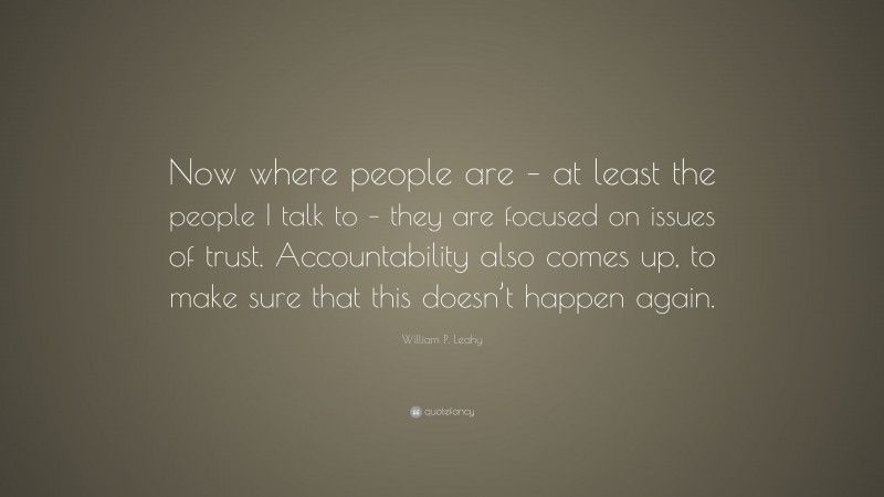 William P. Leahy Quote: “Now where people are – at least the people I talk to – they are focused on issues of trust. Accountability also comes up, to make sure that this doesn’t happen again.”
